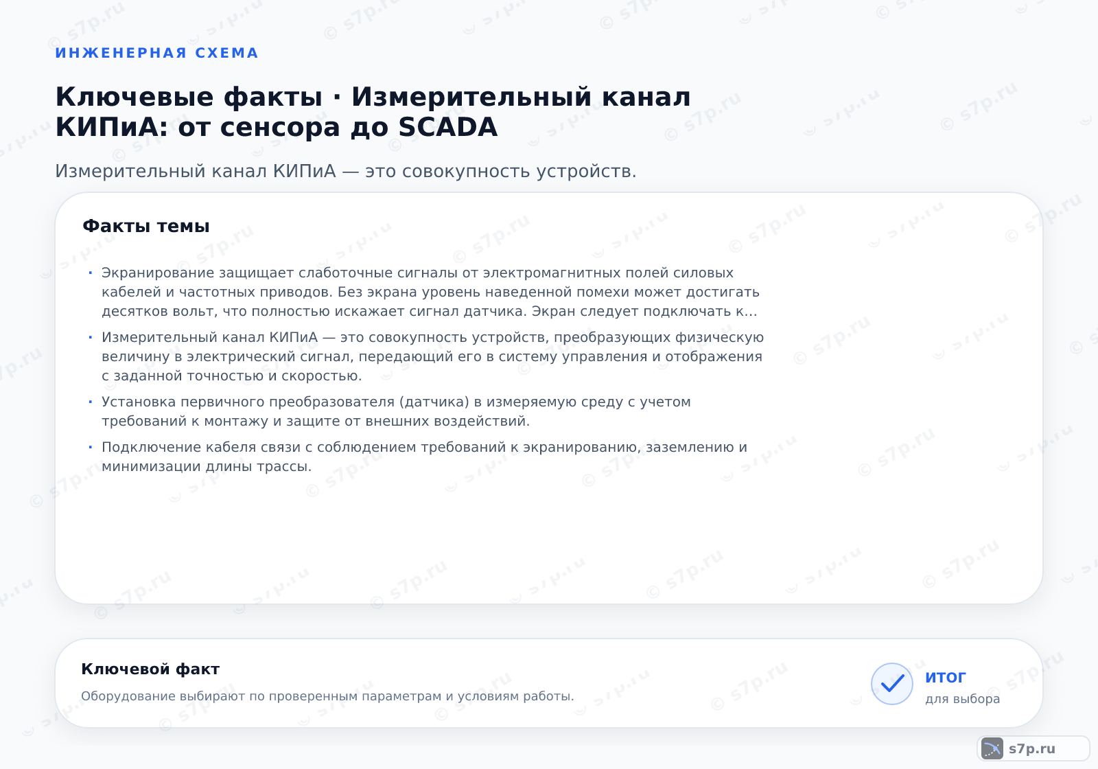 Карточки ключевых значений темы «Измерительный канал КИПиА: от сенсора до SCADA»: Экранирование защищает слаботочные сигналы от электромагнитных полей силовых кабелей и частотных приводов. Без экрана уровень наведенной помехи может достигать десятков вольт, что полностью искажает сигнал датчика. Экран следует подключать к заземляющему контуру через клеммную шину в шкафу управления. Важно избегать образования контуров заземления, когда экран заземлен с двух сторон в местах с разным потенциалом земли. В таких случаях используют оптоизоляцию или дифференциальные входные модули.; Измерительный канал КИПиА — это совокупность устройств, преобразующих физическую величину в электрический сигнал, передающий его в систему управления и отображения с заданной точностью и скоростью.