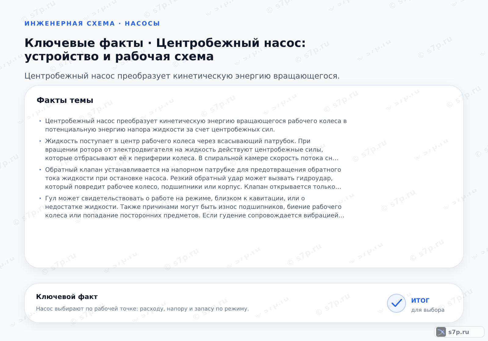 Карточки ключевых значений темы «Центробежный насос: устройство и рабочая схема»: Центробежный насос преобразует кинетическую энергию вращающегося рабочего колеса в потенциальную энергию напора жидкости за счет центробежных сил.; Жидкость поступает в центр рабочего колеса через всасывающий патрубок. При вращении ротора от электродвигателя на жидкость действуют центробежные силы, которые отбрасывают её к периферии колеса. В спиральной камере скорость потока снижается, преобразуясь в статическое давление. Напор зависит от скорости вращения и диаметра колеса. Для создания потока необходимо полное заполнение насоса жидкостью перед пуском, так как центробежные насосы не способны перекачивать воздух.