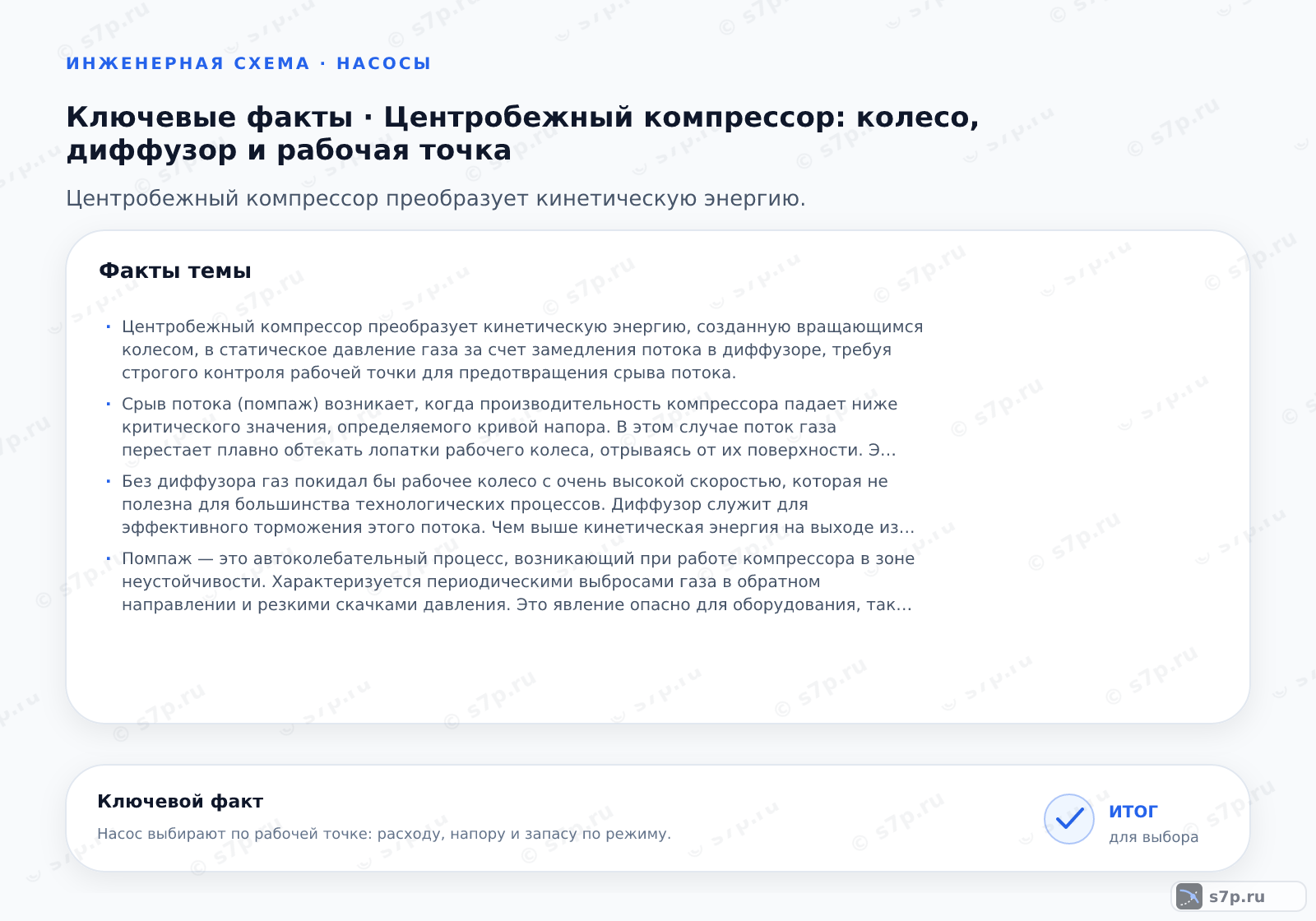Карточки ключевых значений темы «Центробежный компрессор: колесо, диффузор и рабочая точка»: Центробежный компрессор преобразует кинетическую энергию, созданную вращающимся колесом, в статическое давление газа за счет замедления потока в диффузоре, требуя строгого контроля рабочей точки для предотвращения срыва потока.; Срыв потока (помпаж) возникает, когда производительность компрессора падает ниже критического значения, определяемого кривой напора. В этом случае поток газа перестает плавно обтекать лопатки рабочего колеса, отрываясь от их поверхности. Это вызывает сильные вибрации, шум и резкие колебания давления в системе. Для защиты от помпажа применяются системы сброса газа или регулируемые входные направляющие аппараты, которые обеспечивают минимально допустимый расход через компрессор, удерживая рабочую точку в безопасной зоне характеристики.