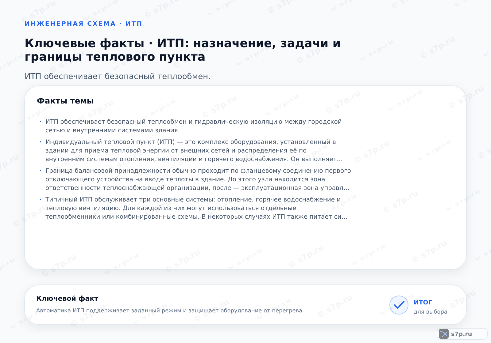 Карточки ключевых значений темы «ИТП: назначение, задачи и границы теплового пункта»: ИТП обеспечивает безопасный теплообмен и гидравлическую изоляцию между городской сетью и внутренними системами здания.; Индивидуальный тепловой пункт (ИТП) — это комплекс оборудования, установленный в здании для приема тепловой энергии от внешних сетей и распределения её по внутренним системам отопления, вентиляции и горячего водоснабжения. Он выполняет функции теплообмена, очистки теплоносителя, измерения расхода и автоматического регулирования параметров в зависимости от внешних условий. ИТП защищает внутреннюю сеть от перепадов давления и температуры внешней магистрали, обеспечивая энергоэффективность и комфорт.