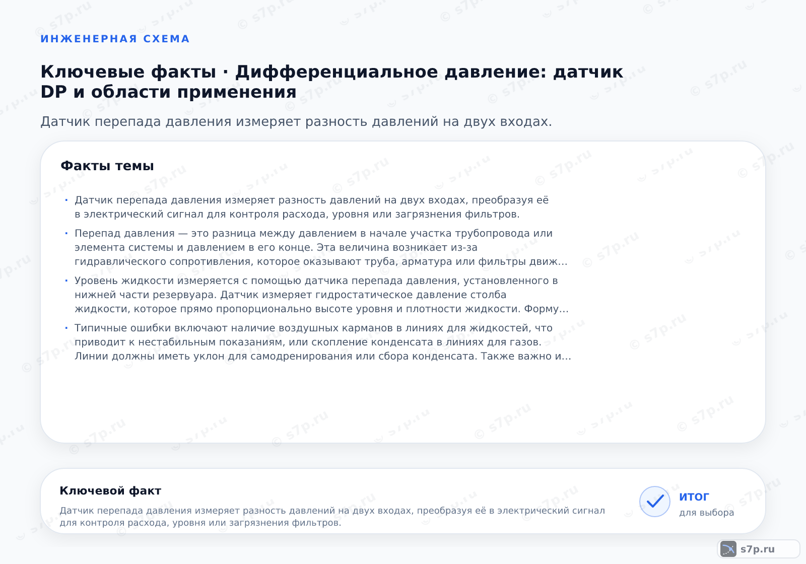 Карточки ключевых значений темы «Дифференциальное давление: датчик DP и области применения»: Датчик перепада давления измеряет разность давлений на двух входах, преобразуя её в электрический сигнал для контроля расхода, уровня или загрязнения фильтров.; Перепад давления — это разница между давлением в начале участка трубопровода или элемента системы и давлением в его конце. Эта величина возникает из-за гидравлического сопротивления, которое оказывают труба, арматура или фильтры движущейся среде. Измерение этой разницы позволяет косвенно определять расход жидкости или газа, так как расход пропорционален квадратному корню из перепада давления. В системах отопления перепад давления указывает на работу циркуляционного насоса и балансировку контура. Если перепад слишком велик, это может свидетельствовать о засорении или неисправности оборудования.