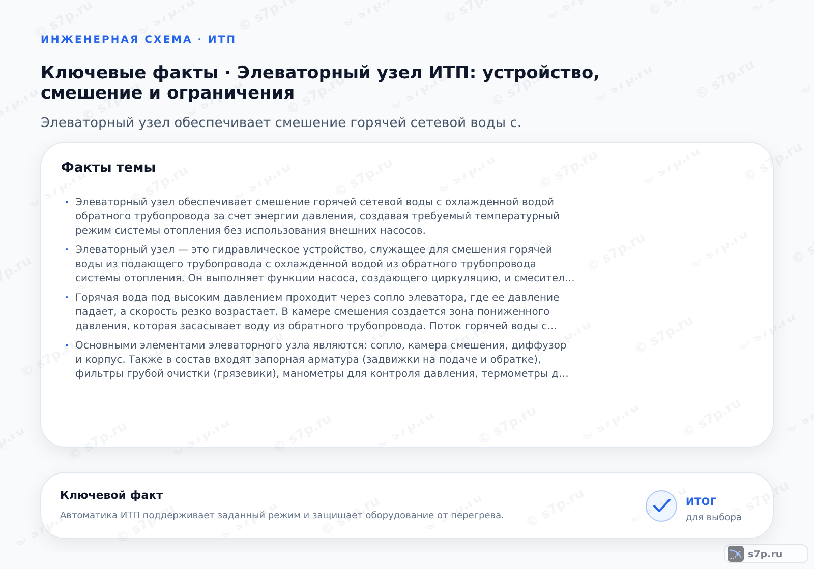 Карточки ключевых значений темы «Элеваторный узел ИТП: устройство, смешение и ограничения»: Элеваторный узел обеспечивает смешение горячей сетевой воды с охлажденной водой обратного трубопровода за счет энергии давления, создавая требуемый температурный режим системы отопления без использования внешних насосов.; Элеваторный узел — это гидравлическое устройство, служащее для смешения горячей воды из подающего трубопровода с охлажденной водой из обратного трубопровода системы отопления. Он выполняет функции насоса, создающего циркуляцию, и смесителя, регулирующего температуру. Узел работает за счет энергии давления сетевой воды, проходящей через сопло. Это простое и надежное решение, не требующее электропитания, широко применяемое в многоквартирных домах и общественных зданиях для подключения к тепловым сетям.
