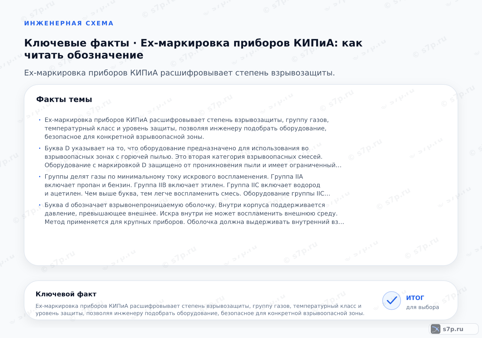 Карточки ключевых значений темы «Ex-маркировка приборов КИПиА: как читать обозначение»: Ex-маркировка приборов КИПиА расшифровывает степень взрывозащиты, группу газов, температурный класс и уровень защиты, позволяя инженеру подобрать оборудование, безопасное для конкретной взрывоопасной зоны.; Буква D указывает на то, что оборудование предназначено для использования во взрывоопасных зонах с горючей пылью. Это вторая категория взрывоопасных смесей. Оборудование с маркировкой D защищено от проникновения пыли и имеет ограниченный нагрев поверхности. Такие приборы применяются на производствах, где есть угольная, алюминиевая или древесная пыль. Важно учитывать, что пыль может образовывать взрывоопасные облака или слои. Маркировка D всегда идет после указания метода защиты.