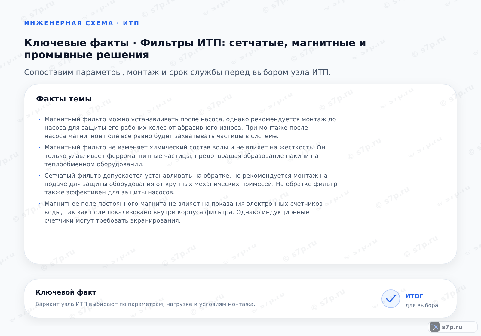 Карточки ключевых значений темы «Фильтры ИТП: сетчатые, магнитные и промывные решения»: Магнитный фильтр можно устанавливать после насоса, однако рекомендуется монтаж до насоса для защиты его рабочих колес от абразивного износа. При монтаже после насоса магнитное поле все равно будет захватывать частицы в системе.; Магнитный фильтр не изменяет химический состав воды и не влияет на жесткость. Он только улавливает ферромагнитные частицы, предотвращая образование накипи на теплообменном оборудовании.