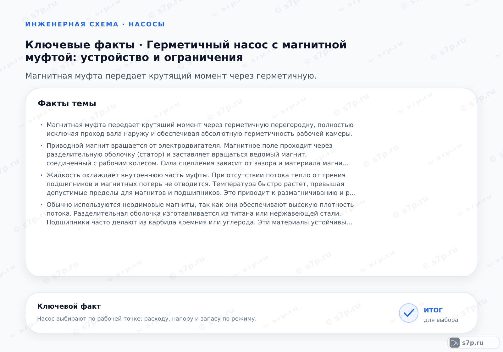 Карточки ключевых значений темы «Герметичный насос с магнитной муфтой: устройство и ограничения»: Магнитная муфта передает крутящий момент через герметичную перегородку, полностью исключая проход вала наружу и обеспечивая абсолютную герметичность рабочей камеры.; Приводной магнит вращается от электродвигателя. Магнитное поле проходит через разделительную оболочку (статор) и заставляет вращаться ведомый магнит, соединенный с рабочим колесом. Сила сцепления зависит от зазора и материала магнитов. Это позволяет вращать вал внутри насоса без механического уплотнения.