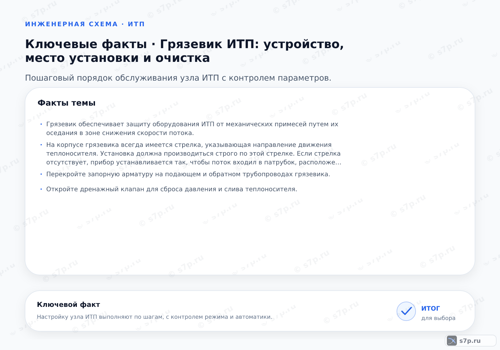 Карточки ключевых значений темы «Грязевик ИТП: устройство, место установки и очистка»: Грязевик обеспечивает защиту оборудования ИТП от механических примесей путем их оседания в зоне снижения скорости потока.; На корпусе грязевика всегда имеется стрелка, указывающая направление движения теплоносителя. Установка должна производиться строго по этой стрелке. Если стрелка отсутствует, прибор устанавливается так, чтобы поток входил в патрубок, расположенный под углом или перпендикулярно корпусу, а выходил через противоположный патрубок, обеспечивая проход через сетчатый фильтр. Нарушение направления снижает эффективность очистки.