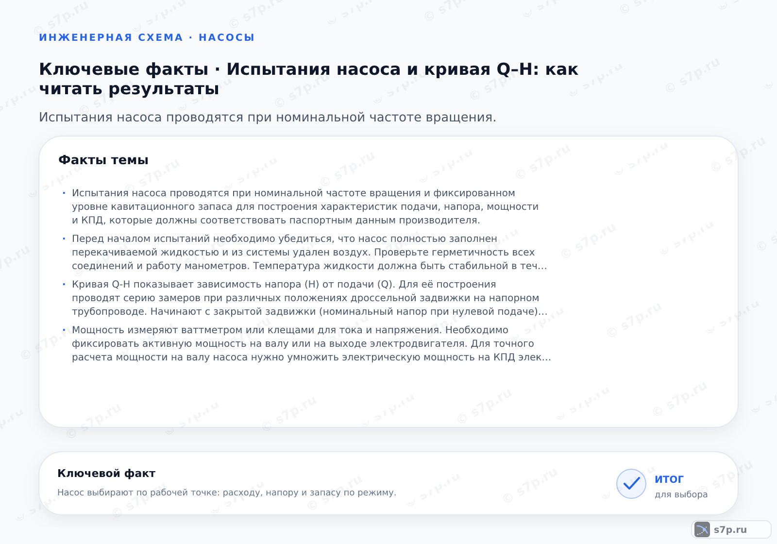 Карточки ключевых значений темы «Испытания насоса и кривая Q–H: как читать результаты»: Испытания насоса проводятся при номинальной частоте вращения и фиксированном уровне кавитационного запаса для построения характеристик подачи, напора, мощности и КПД, которые должны соответствовать паспортным этим производителя.; Перед началом испытаний необходимо убедиться, что насос полностью заполнен перекачиваемой жидкостью и из системы удален воздух. Проверьте герметичность всех соединений и работу манометров. Температура жидкости должна быть стабильной в течение всего теста, так как вязкость влияет на характеристики. Установите задвижку на напорном трубопроводе в закрытое положение для плавного пуска двигателя. Убедитесь, что частота вращения электродвигателя соответствует номинальной, так как характеристики сильно зависят от оборотов. Зафиксируйте начальные показания приборов до запуска.
