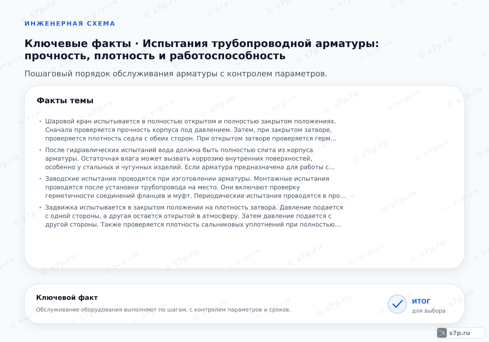 Карточки ключевых значений темы «Испытания трубопроводной арматуры: прочность, плотность и работоспособность»: Шаровой кран испытывается в полностью открытом и полностью закрытом положениях. Сначала проверяется прочность корпуса под давлением. Затем, при закрытом затворе, проверяется плотность седла с обеих сторон. При открытом затворе проверяется герметичность сальниковых уплотнений. Утечка через затвор не должна превышать норму, указанную в паспорте изделия.; После гидравлических испытаний вода должна быть полностью слита из корпуса арматуры. Остаточная влага может вызвать коррозию внутренних поверхностей, особенно у стальных и чугунных изделий. Если арматура предназначена для работы с агрессивными средами или в условиях отрицательных температур, требуется обязательная сушка и продувка сжатым воздухом.