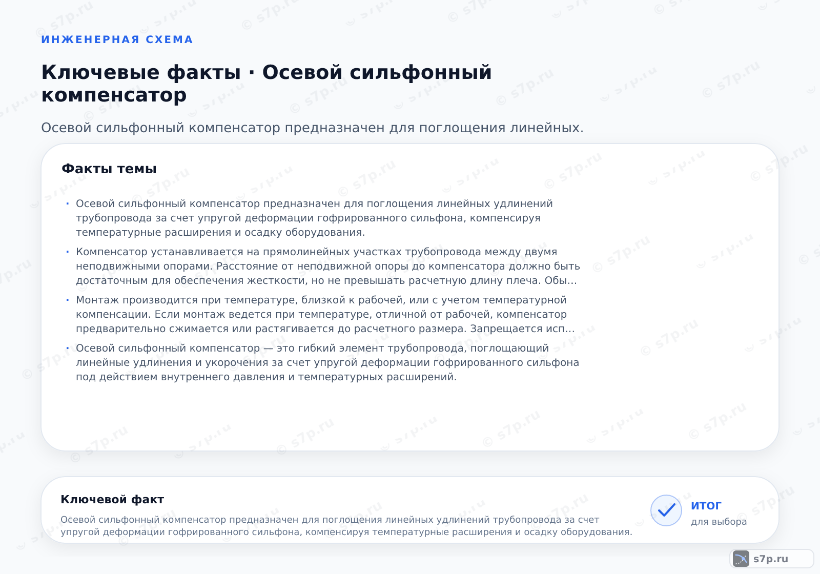 Карточки ключевых значений темы «Осевой сильфонный компенсатор»: Осевой сильфонный компенсатор предназначен для поглощения линейных удлинений трубопровода за счет упругой деформации гофрированного сильфона, компенсируя температурные расширения и осадку оборудования.; Компенсатор устанавливается на прямолинейных участках трубопровода между двумя неподвижными опорами. Расстояние от неподвижной опоры до компенсатора должно быть достаточным для обеспечения жесткости, но не превышать расчетную длину плеча. Обычно компенсатор монтируют в зоне наименьшего изгибающего момента. Важно, чтобы вокруг компенсатора не было других опор или элементов, препятствующих свободному осевому перемещению. При монтаже на вертикальных участках требуется дополнительная поддержка веса трубопровода, так как сильфон не предназначен для восприятия весовых нагрузок.