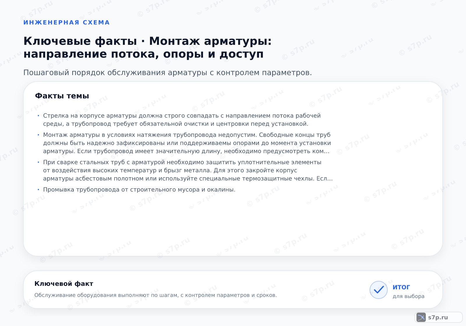 Карточки ключевых значений темы «Монтаж арматуры: направление потока, опоры и доступ»: Стрелка на корпусе арматуры должна строго совпадать с направлением потока рабочей среды, а трубопровод требует обязательной очистки и центровки перед установкой.; Монтаж арматуры в условиях натяжения трубопровода недопустим. Свободные концы труб должны быть надежно зафиксированы или поддерживаемы опорами до момента установки арматуры. Если трубопровод имеет значительную длину, необходимо предусмотреть компенсаторы температурных удлинений. Установка арматуры без компенсации напряжений может привести к деформации корпуса и утечке. Перед затяжкой фланцев убедитесь, что трубы свободно входят в посадочные места без приложения боковых усилий.