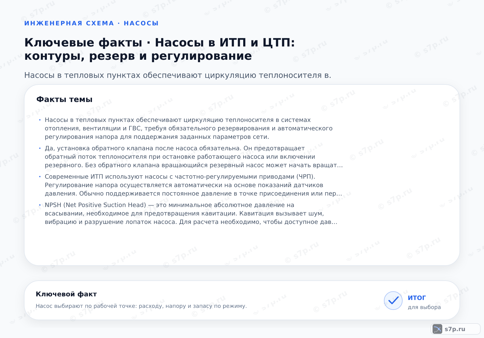 Карточки ключевых значений темы «Насосы в ИТП и ЦТП: контуры, резерв и регулирование»: Насосы в тепловых пунктах обеспечивают циркуляцию теплоносителя в системах отопления, вентиляции и ГВС, требуя обязательного резервирования и автоматического регулирования напора для поддержания заданных параметров сети.; Да, установка обратного клапана после насоса обязательна. Он предотвращает обратный поток теплоносителя при остановке работающего насоса или включении резервного. Без обратного клапана вращающийся резервный насос может начать вращаться в обратную сторону, что приведет к его поломке. Также это защищает насос от гидравлических ударов. В современных системах часто используют насосы с интегрированными обратными клапанами или применяют частотно-регулируемые приводы, которые плавно останавливают насос, снижая риск гидроудара.