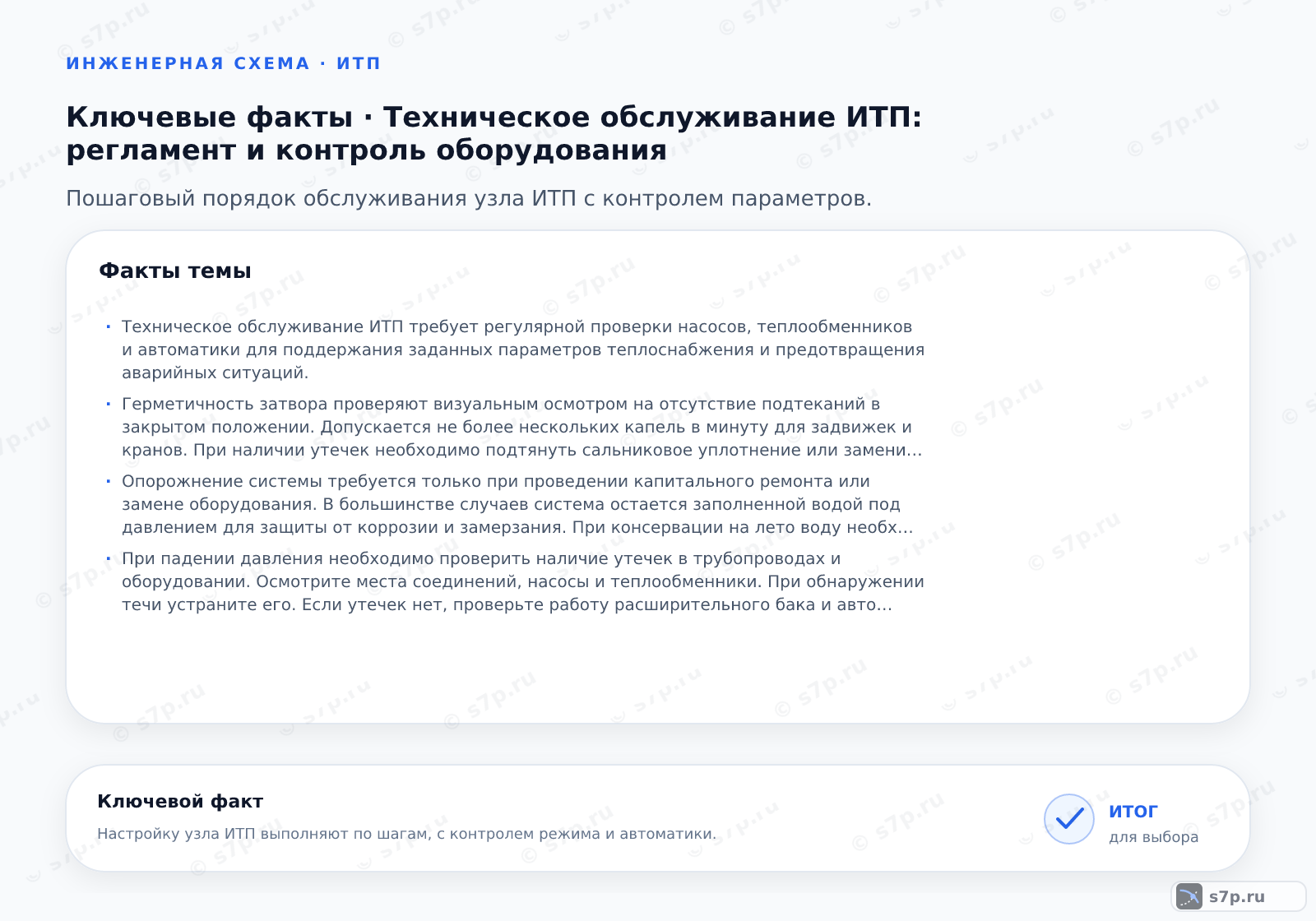 Карточки ключевых значений темы «Техническое обслуживание ИТП: регламент и контроль оборудования»: Техническое обслуживание ИТП требует регулярной проверки насосов, теплообменников и автоматики для поддержания заданных параметров теплоснабжения и предотвращения аварийных ситуаций.; Герметичность затвора проверяют визуальным осмотром на отсутствие подтеканий в закрытом положении. Допускается не более нескольких капель в минуту для задвижек и кранов. При наличии утечек необходимо подтянуть сальниковое уплотнение или заменить прокладку. Регулярная проверка предотвращает потери теплоносителя.