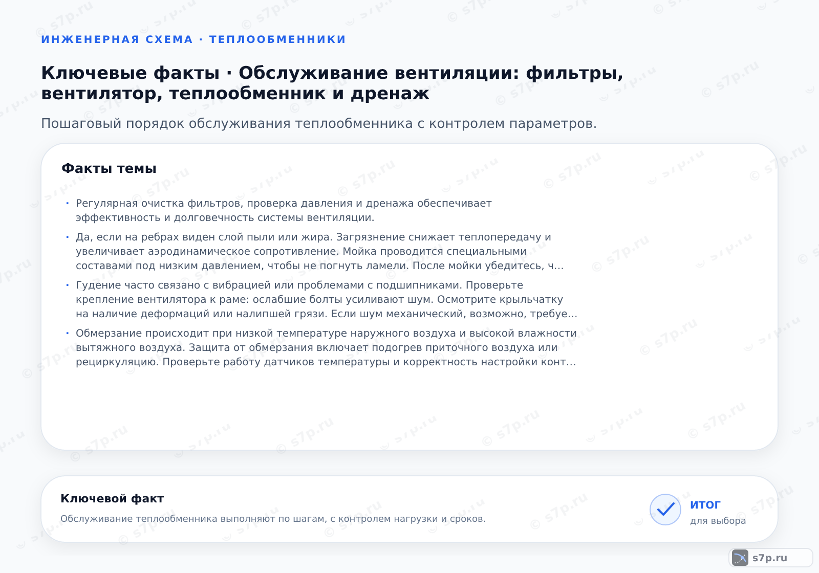 Карточки ключевых значений темы «Обслуживание вентиляции: фильтры, вентилятор, теплообменник и дренаж»: Регулярная очистка фильтров, проверка давления и дренажа обеспечивает эффективность и долговечность системы вентиляции.; Да, если на ребрах виден слой пыли или жира. Загрязнение снижает теплопередачу и увеличивает аэродинамическое сопротивление. Мойка проводится специальными составами под низким давлением, чтобы не погнуть ламели. После мойки убедитесь, что каналы для стока конденсата свободны. Частота зависит от среды: в офисных зданиях — раз в год, в кухнях — чаще.