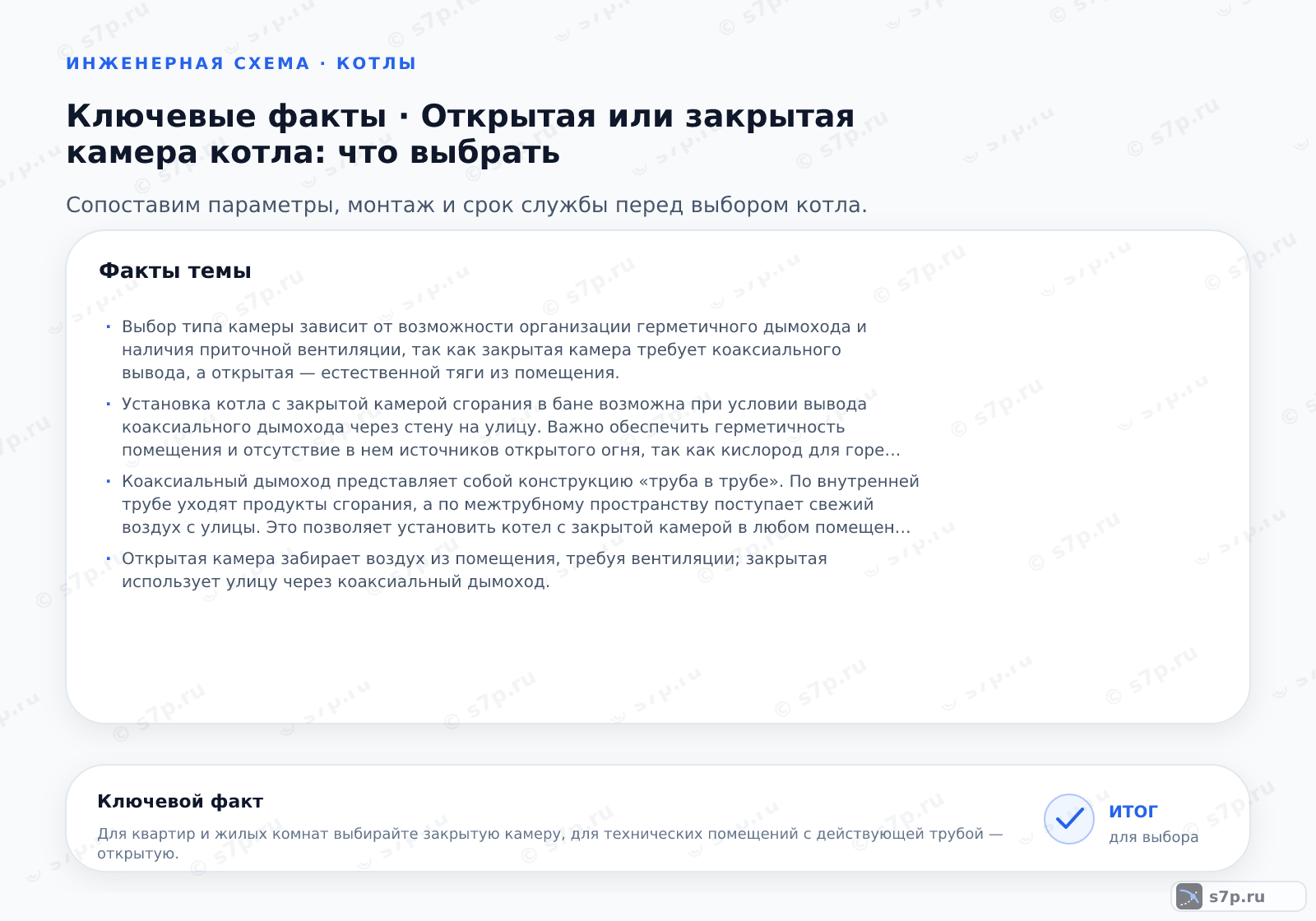 Карточки ключевых значений темы «Открытая или закрытая камера котла: что выбрать»: Выбор типа камеры зависит от возможности организации герметичного дымохода и наличия приточной вентиляции, так как закрытая камера требует коаксиального вывода, а открытая — естественной тяги из помещения.; Установка котла с закрытой камерой сгорания в бане возможна при условии вывода коаксиального дымохода через стену на улицу. Важно обеспечить герметичность помещения и отсутствие в нем источников открытого огня, так как кислород для горения забирается с улицы. При этом вентиляция бани должна функционировать независимо от котла для комфорта посетителей.