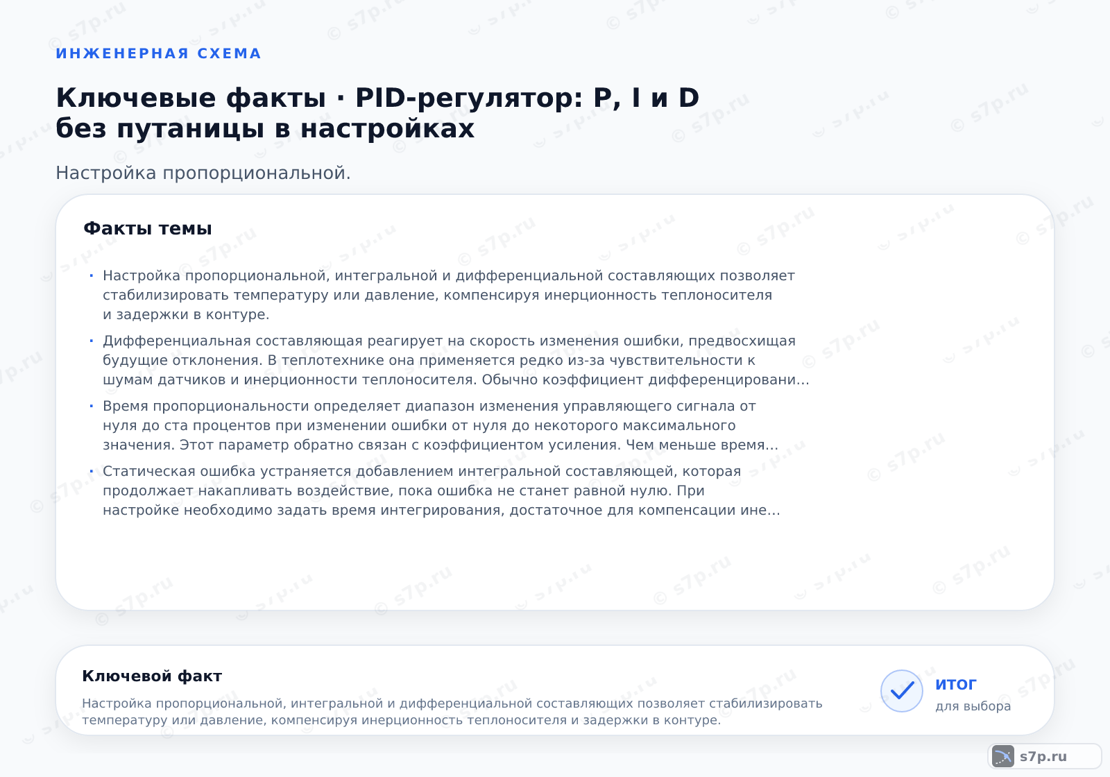 Карточки ключевых значений темы «PID-регулятор: P, I и D без путаницы в настройках»: Настройка пропорциональной, интегральной и дифференциальной составляющих позволяет стабилизировать температуру или давление, компенсируя инерционность теплоносителя и задержки в контуре.; Дифференциальная составляющая реагирует на скорость изменения ошибки, предвосхищая будущие отклонения. В теплотехнике она применяется редко из-за чувствительности к шумам датчиков и инерционности теплоносителя. Обычно коэффициент дифференцирования устанавливается в ноль или минимальное значение, так как задержка в системе делает это действие неэффективным и может вызвать нестабильность.