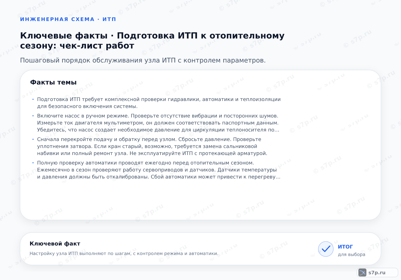 Карточки ключевых значений темы «Подготовка ИТП к отопительному сезону: чек-лист работ»: Подготовка ИТП требует комплексной проверки гидравлики, автоматики и теплоизоляции для безопасного включения системы.; Включите насос в ручном режиме. Проверьте отсутствие вибрации и посторонних шумов. Измерьте ток двигателя мультиметром, он должен соответствовать паспортным этим. Убедитесь, что насос создает необходимое давление для циркуляции теплоносителя по всему контуру.