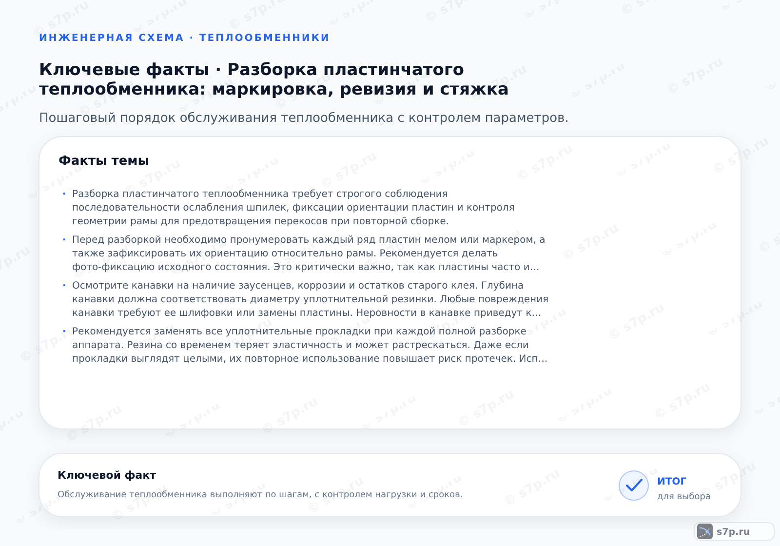 Карточки ключевых значений темы «Разборка пластинчатого теплообменника: маркировка, ревизия и стяжка»: Разборка пластинчатого теплообменника требует строгого соблюдения последовательности ослабления шпилек, фиксации ориентации пластин и контроля геометрии рамы для предотвращения перекосов при повторной сборке.; Перед разборкой необходимо пронумеровать каждый ряд пластин мелом или маркером, а также зафиксировать их ориентацию относительно рамы. Рекомендуется делать фото-фиксацию исходного состояния. Это критически важно, так как пластины часто имеют чередующуюся конфигурацию канавок для обеспечения турбулентности потока. Ошибка в порядке сборки приведет к нарушению теплообмена и возможному протечкам через уплотнительные канавки.