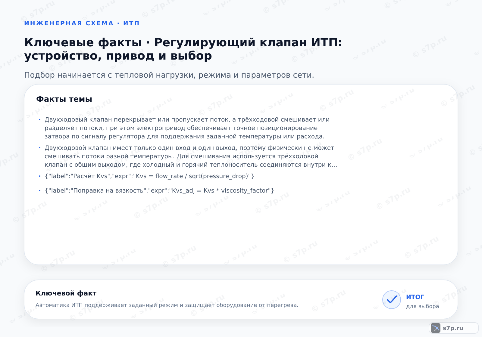 Карточки ключевых значений темы «Регулирующий клапан ИТП: устройство, привод и выбор»: Двухходовый клапан перекрывает или пропускает поток, а трёхходовой смешивает или разделяет потоки, при этом электропривод обеспечивает точное позиционирование затвора по сигналу регулятора для поддержания заданной температуры или расхода.; Двухходовой клапан имеет только один вход и один выход, поэтому физически не может смешивать потоки разной температуры. Для смешивания используется трёхходовой клапан с общим выходом, где холодный и горячий теплоноситель соединяются внутри корпуса. При неправильном выборе двухходового исполнения возникает риск перегрева или падения давления в сети. Всегда проверяйте схему ИТП: если требуется поддержание температуры смесительного узла, выбирайте трёхходовую конструкцию с пропорциональным регулированием.