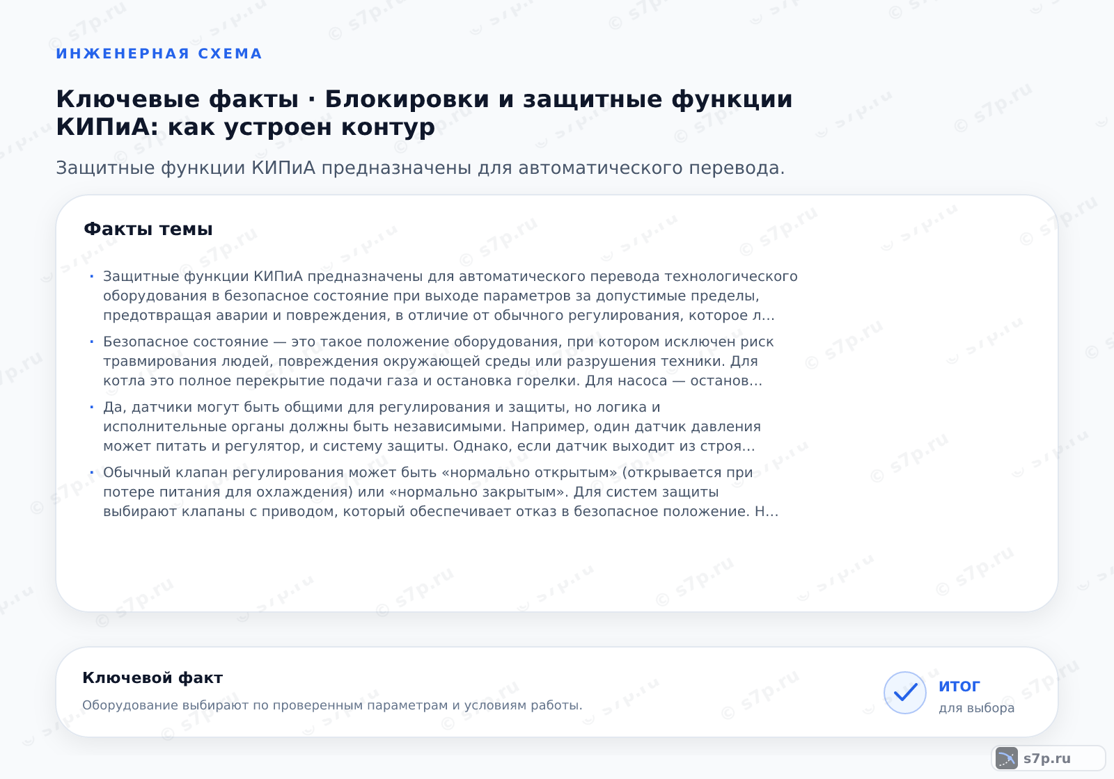 Карточки ключевых значений темы «Блокировки и защитные функции КИПиА: как устроен контур»: Защитные функции КИПиА предназначены для автоматического перевода технологического оборудования в безопасное состояние при выходе параметров за допустимые пределы, предотвращая аварии и повреждения, в отличие от обычного регулирования, которое лишь поддерживает заданный режим работы.; Безопасное состояние — это такое положение оборудования, при котором исключен риск травмирования людей, повреждения окружающей среды или разрушения техники. Для котла это полное перекрытие подачи газа и остановка горелки. Для насоса — остановка вала и закрытие задвижки на напорном трубопроводе. Переход в это состояние должен быть гарантирован и быстр, обычно в течение долей секунды, чтобы не допустить роста аварии.