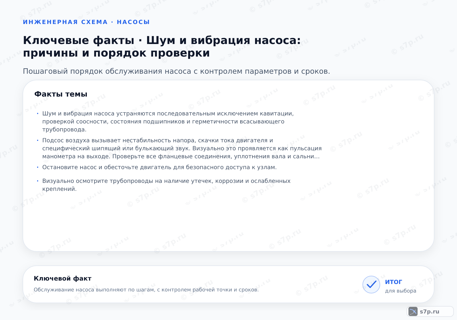 Карточки ключевых значений темы «Шум и вибрация насоса: причины и порядок проверки»: Шум и вибрация насоса устраняются последовательным исключением кавитации, проверкой соосности, состояния подшипников и герметичности всасывающего трубопровода.; Подсос воздуха вызывает нестабильность напора, скачки тока двигателя и специфический шипящий или булькающий звук. Визуально это проявляется как пульсация манометра на выходе. Проверьте все фланцевые соединения, уплотнения вала и сальники на герметичность. Используйте ультразвуковой детектор утечек для точного определения места подсоса. Убедитесь, что уровень жидкости в приемной емкости выше критической отметки.
