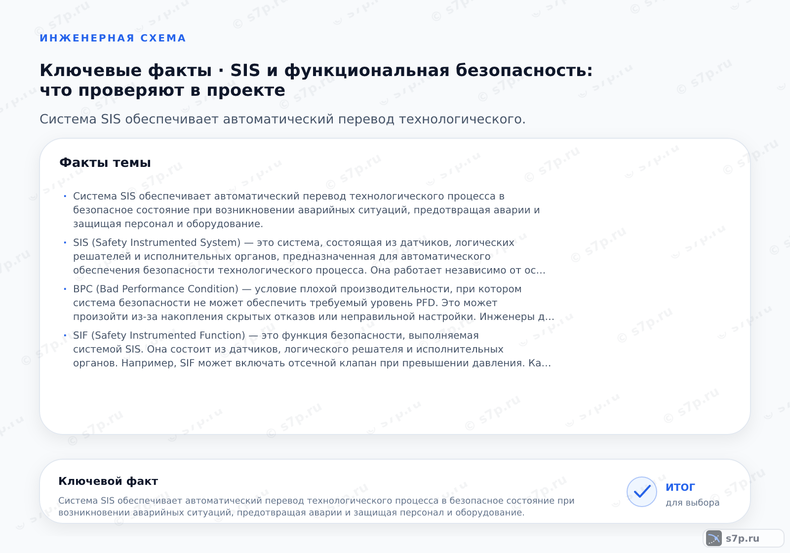 Карточки ключевых значений темы «SIS и функциональная безопасность: что проверяют в проекте»: Система SIS обеспечивает автоматический перевод технологического процесса в безопасное состояние при возникновении аварийных ситуаций, предотвращая аварии и защищая персонал и оборудование.; SIS (Safety Instrumented System) — это система, состоящая из датчиков, логических решателей и исполнительных органов, предназначенная для автоматического обеспечения безопасности технологического процесса. Она работает независимо от основной системы управления (АСУ ТП) и активируется только при достижении заданных опасных параметров, таких как превышение давления или температуры. Главная цель SIS — минимизировать риск, доводя его до приемлемого уровня, что достигается за счет выполнения специфических функций безопасности.
