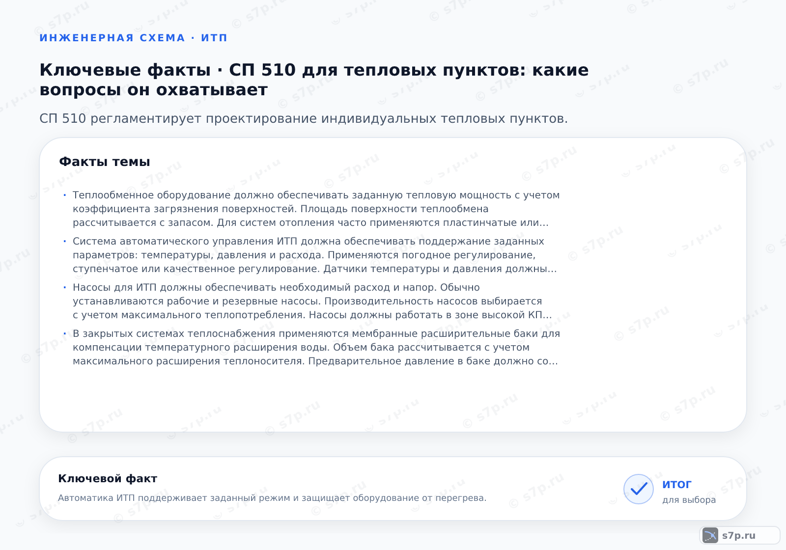 Карточки ключевых значений темы «СП 510 для тепловых пунктов: какие вопросы он охватывает»: Теплообменное оборудование должно обеспечивать заданную тепловую мощность с учетом коэффициента загрязнения поверхностей. Площадь поверхности теплообмена рассчитывается с запасом. Для систем отопления часто применяются пластинчатые или кожухотрубные теплообменники. Допускается использование оборудования с разным типом теплоносителя. Важно обеспечить доступ для очистки и обслуживания. Теплообменники должны быть оснащены устройствами для удаления воздуха и дренажа.; Система автоматического управления ИТП должна обеспечивать поддержание заданных параметров: температуры, давления и расхода. Применяются погодное регулирование, ступенчатое или качественное регулирование. Датчики температуры и давления должны быть установлены на входе и выходе. Автоматика должна иметь резервное питание. Допускается дистанционное управление и мониторинг. Система должна защищать оборудование от аварийных режимов, таких как перегрев или потеря давления.