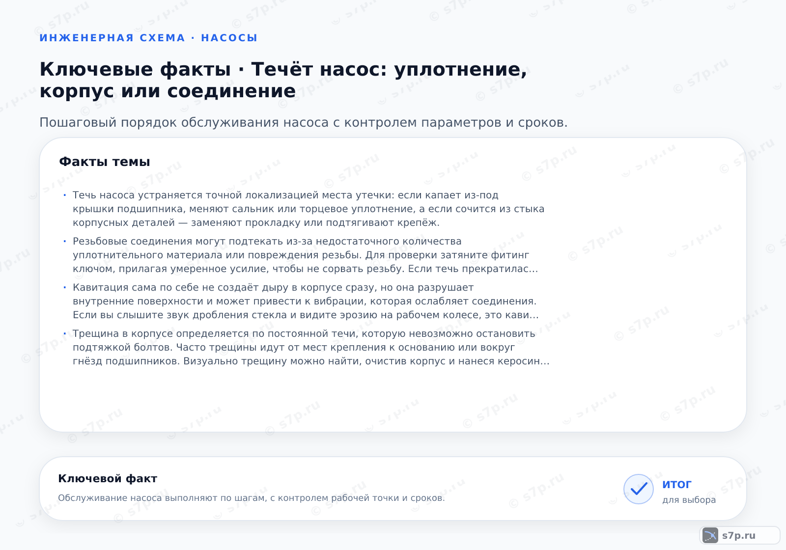 Карточки ключевых значений темы «Течёт насос: уплотнение, корпус или соединение»: Течь насоса устраняется точной локализацией места утечки: если капает из-под крышки подшипника, меняют сальник или торцевое уплотнение, а если сочится из стыка корпусных деталей — заменяют прокладку или подтягивают крепёж.; Резьбовые соединения могут подтекать из-за недостаточного количества уплотнительного материала или повреждения резьбы. Для проверки затяните фитинг ключом, прилагая умеренное усилие, чтобы не сорвать резьбу. Если течь прекратилась, проблема была в ослаблении. Если нет, разберите соединение, очистите резьбу и намотайте новый уплотнитель (ФУМ-ленту или лен с пастой). Важно не перетянуть, так как пластиковая резьба быстро треснет. Проверка проводится под рабочим давлением после сборки.