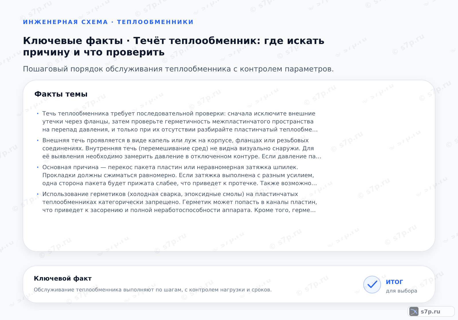 Карточки ключевых значений темы «Течёт теплообменник: где искать причину и что проверить»: Течь теплообменника требует последовательной проверки: сначала исключите внешние утечки через фланцы, затем проверьте герметичность межпластинчатого пространства на перепад давления, и только при их отсутствии разбирайте пластинчатый теплообменник для замены уплотнений или пластин.; Внешняя течь проявляется в виде капель или луж на корпусе, фланцах или резьбовых соединениях. Внутренняя течь (перемешивание сред) не видна визуально снаружи. Для её выявления необходимо замерить давление в отключенном контуре. Если давление падает без видимых внешних утечек, значит, среда проходит через поврежденную прокладку или трещину пластины в смежный контур. Также можно использовать УФ-краску, добавленную в один контур, и проверить второй контур на её наличие.