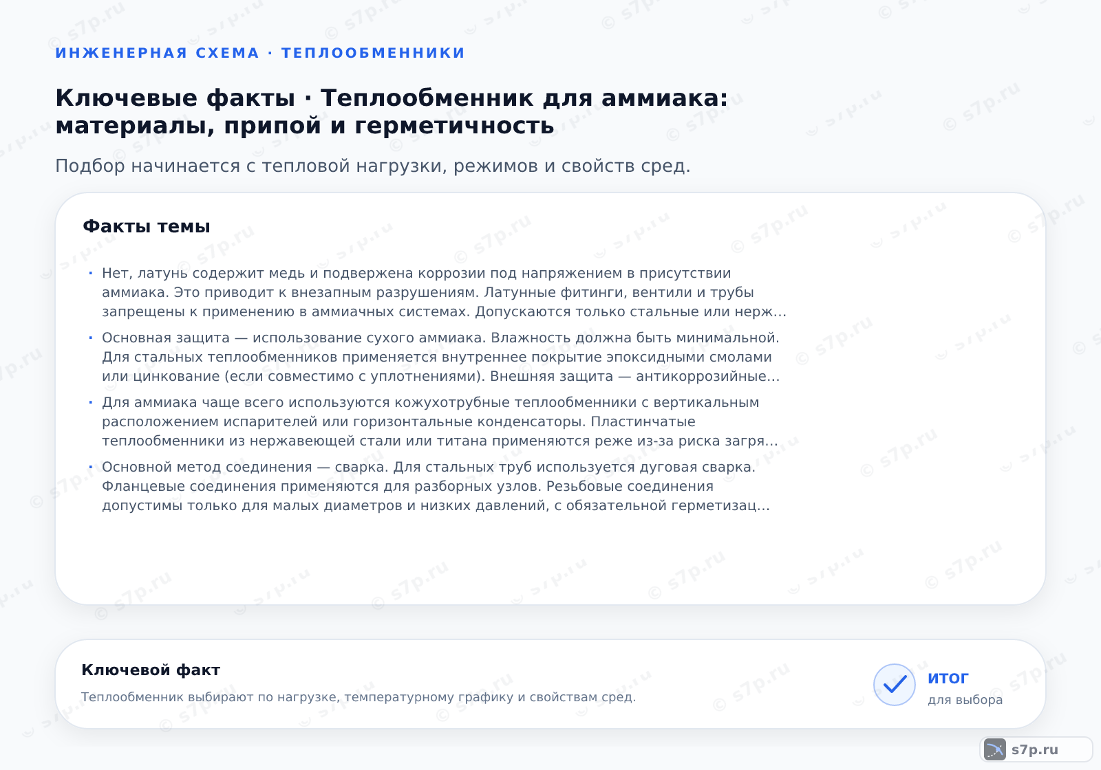 Карточки ключевых значений темы «Теплообменник для аммиака: материалы, припой и герметичность»: Нет, латунь содержит медь и подвержена коррозии под напряжением в присутствии аммиака. Это приводит к внезапным разрушениям. Латунные фитинги, вентили и трубы запрещены к применению в аммиачных системах. Допускаются только стальные или нержавеющие компоненты.; Основная защита — использование сухого аммиака. Влажность должна быть минимальной. Для стальных теплообменников применяется внутреннее покрытие эпоксидными смолами или цинкование (если совместимо с уплотнениями). Внешняя защита — антикоррозийные краски. Регулярный контроль влажности хладагента обязателен.