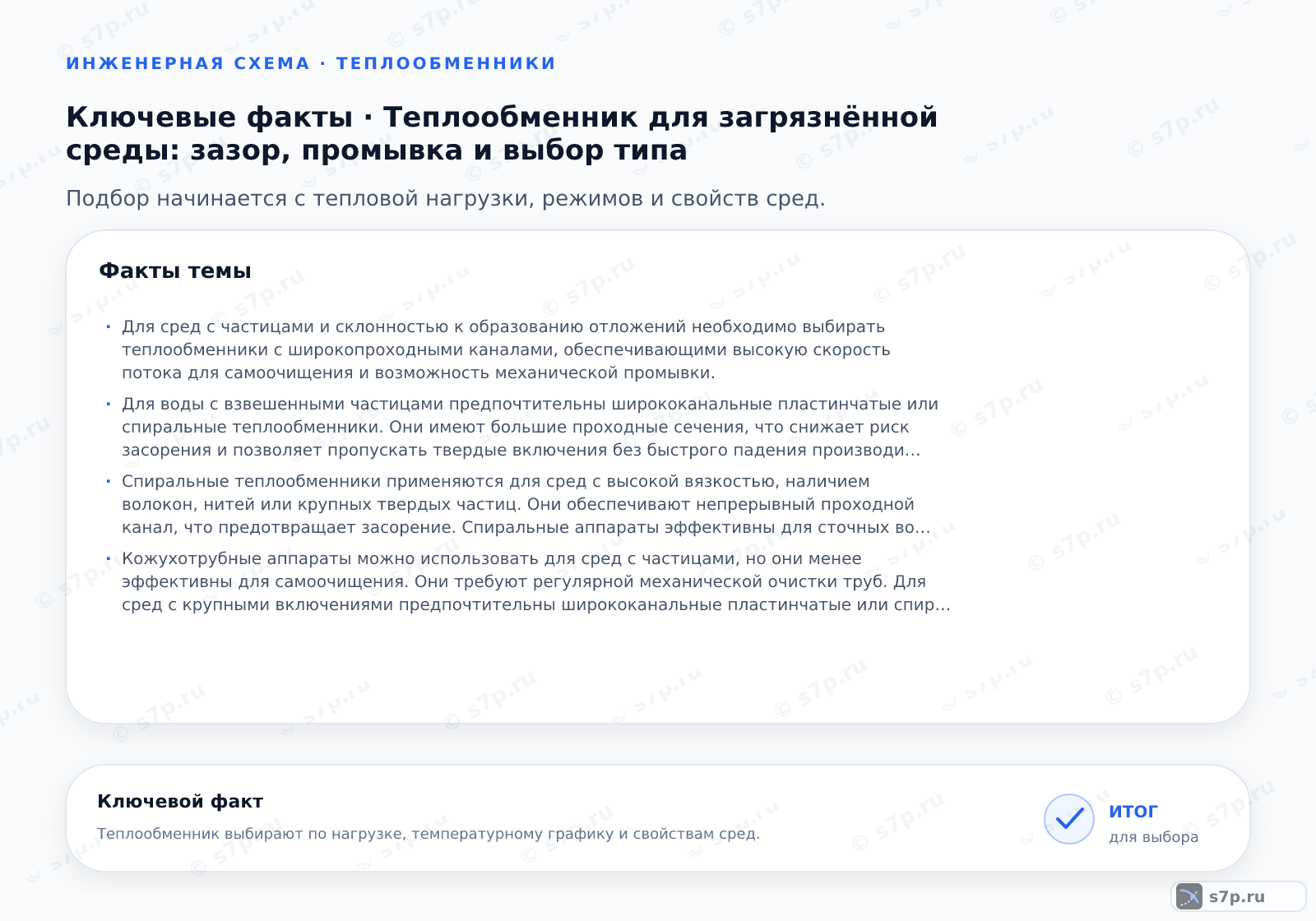 Карточки ключевых значений темы «Теплообменник для загрязнённой среды: зазор, промывка и выбор типа»: Для сред с частицами и склонностью к образованию отложений необходимо выбирать теплообменники с широкопроходными каналами, обеспечивающими высокую скорость потока для самоочищения и возможность механической промывки.; Для воды с взвешенными частицами предпочтительны ширококанальные пластинчатые или спиральные теплообменники. Они имеют большие проходные сечения, что снижает риск засорения и позволяет пропускать твердые включения без быстрого падения производительности. Кожухотрубные аппараты также подходят, но требуют более сложной конструкции для очистки. Важно учитывать размер частиц и их концентрацию при выборе типа.