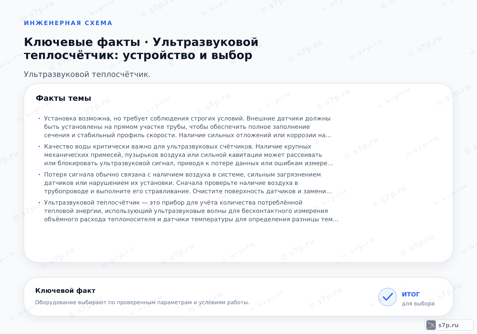 Карточки ключевых значений темы «Ультразвуковой теплосчётчик: устройство и выбор»: Установка возможна, но требует соблюдения строгих условий. Внешние датчики должны быть установлены на прямом участке трубы, чтобы обеспечить полное заполнение сечения и стабильный профиль скорости. Наличие сильных отложений или коррозии на внутренней поверхности трубы может искажать сигнал и снижать точность. Рекомендуется использовать трубы с гладкой внутренней поверхностью. Перед установкой необходимо проверить целостность трубопровода и отсутствие воздушных карманов. В случае сильного загрязнения труб может потребоваться их промывка или замена участка.; Качество воды критически важно для ультразвуковых счётчиков. Наличие крупных механических примесей, пузырьков воздуха или сильной кавитации может рассеивать или блокировать ультразвуковой сигнал, приводя к потере данных или ошибкам измерения. Чистая вода с минимальным содержанием взвешенных частиц обеспечивает наилучшие результаты. В системах с жёсткой водой и частыми осадками требуется установка фильтров грубой очистки. Также важно избегать попадания воздуха в трубопровод, так как газовые пузырьки сильно влияют на скорость звука.