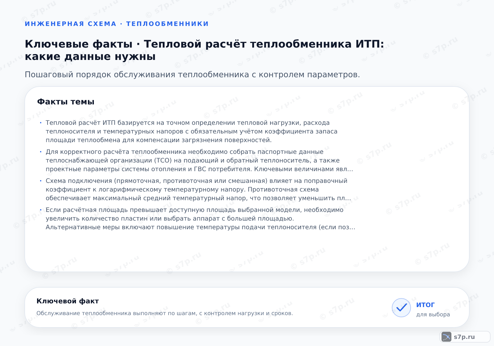 Карточки ключевых значений темы «Тепловой расчёт теплообменника ИТП: какие данные нужны»: Тепловой расчёт ИТП базируется на точном определении тепловой нагрузки, расхода теплоносителя и температурных напоров с обязательным учётом коэффициента запаса площади теплообмена для компенсации загрязнения поверхностей.; Для корректного расчёта теплообменника необходимо собрать паспортные данные теплоснабжающей организации (ТСО) на подающий и обратный теплоноситель, а также проектные параметры системы отопления и ГВС потребителя. Ключевыми величинами являются максимальная тепловая нагрузка в кВт, температура подачи и возврата в отопительный сезон, а также режим работы бойлера косвенного нагрева. Дополнительно требуется знать допустимое падение давления по сторонам аппарата и материал пластин или труб, так как это влияет на коэффициент теплопередачи. Без этих данных расчёт будет некорректным.