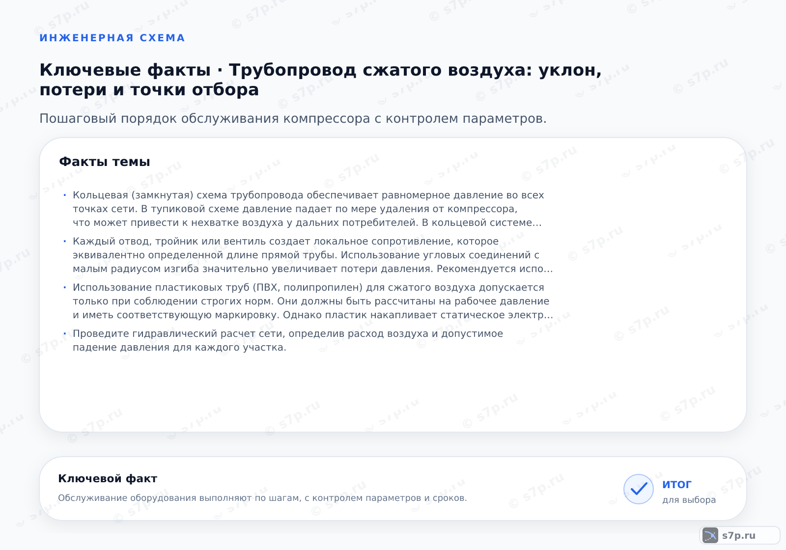 Карточки ключевых значений темы «Трубопровод сжатого воздуха: уклон, потери и точки отбора»: Кольцевая (замкнутая) схема трубопровода обеспечивает равномерное давление во всех точках сети. В тупиковой схеме давление падает по мере удаления от компрессора, что может привести к нехватке воздуха у дальних потребителей. В кольцевой системе воздух подходит к потребителю с двух сторон, что удваивает эффективный диаметр магистрали и снижает скорость потока. Это минимизирует перепады давления при пиковых нагрузках и позволяет эффективно отводить конденсат через дренажные точки, расположенные в нижней части кольца.; Каждый отвод, тройник или вентиль создает локальное сопротивление, которое эквивалентно определенной длине прямой трубы. Использование угловых соединений с малым радиусом изгиба значительно увеличивает потери давления. Рекомендуется использовать плавные отводы и фитинги с проходным сечением, равным сечению трубы. Замена стандартных вентилей на краны с полным проходом (ball valves) снижает сопротивление. При проектировании важно суммировать эквивалентные длины всех фитингов для точного расчета общего перепада давления в сети.