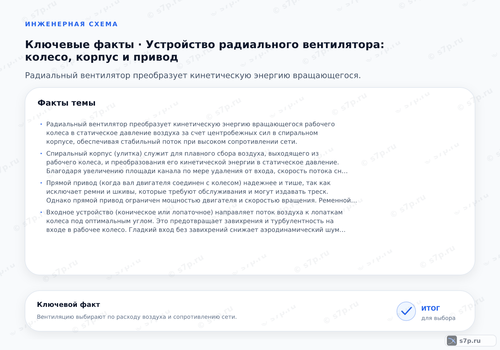 Карточки ключевых значений темы «Устройство радиального вентилятора: колесо, корпус и привод»: Радиальный вентилятор преобразует кинетическую энергию вращающегося рабочего колеса в статическое давление воздуха за счет центробежных сил в спиральном корпусе, обеспечивая стабильный поток при высоком сопротивлении сети.; Спиральный корпус (улитка) служит для плавного сбора воздуха, выходящего из рабочего колеса, и преобразования его кинетической энергии в статическое давление. Благодаря увеличению площади канала по мере удаления от входа, скорость потока снижается, а давление растет. Это позволяет эффективно подавать воздух в систему вентиляции с высоким сопротивлением. Без спирального корпуса воздух просто рассеивался бы в пространстве, не создавая нужного напора. Конструкция корпуса минимизирует гидравлические потери.