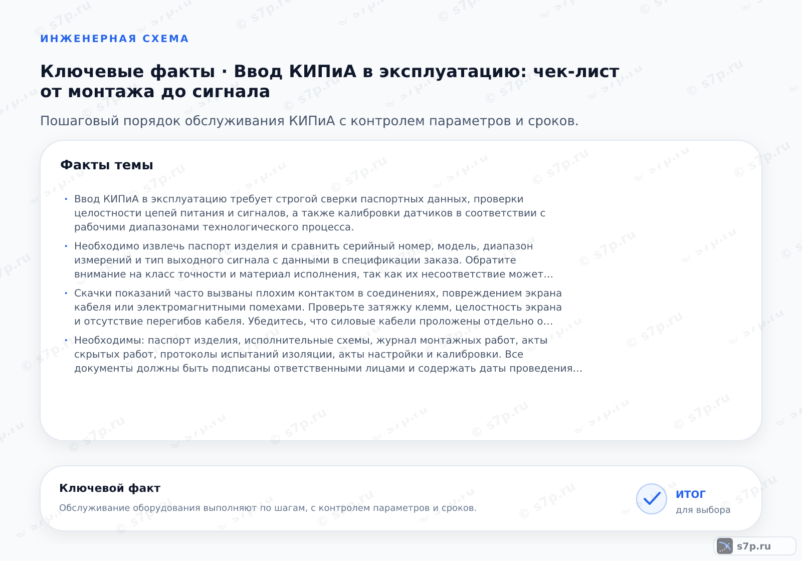 Карточки ключевых значений темы «Ввод КИПиА в эксплуатацию: чек-лист от монтажа до сигнала»: Ввод КИПиА в эксплуатацию требует строгой сверки паспортных данных, проверки целостности цепей питания и сигналов, а также калибровки датчиков в соответствии с рабочими диапазонами технологического процесса.; Необходимо извлечь паспорт изделия и сравнить серийный номер, модель, диапазон измерений и тип выходного сигнала с данными в спецификации заказа. Обратите внимание на класс точности и материал исполнения, так как их несоответствие может привести к преждевременному выходу прибора из строя или некорректным показаниям. Если расхождения есть, прибор не должен вводиться в эксплуатацию до замены или официального согласования отклонений с проектировщиком.
